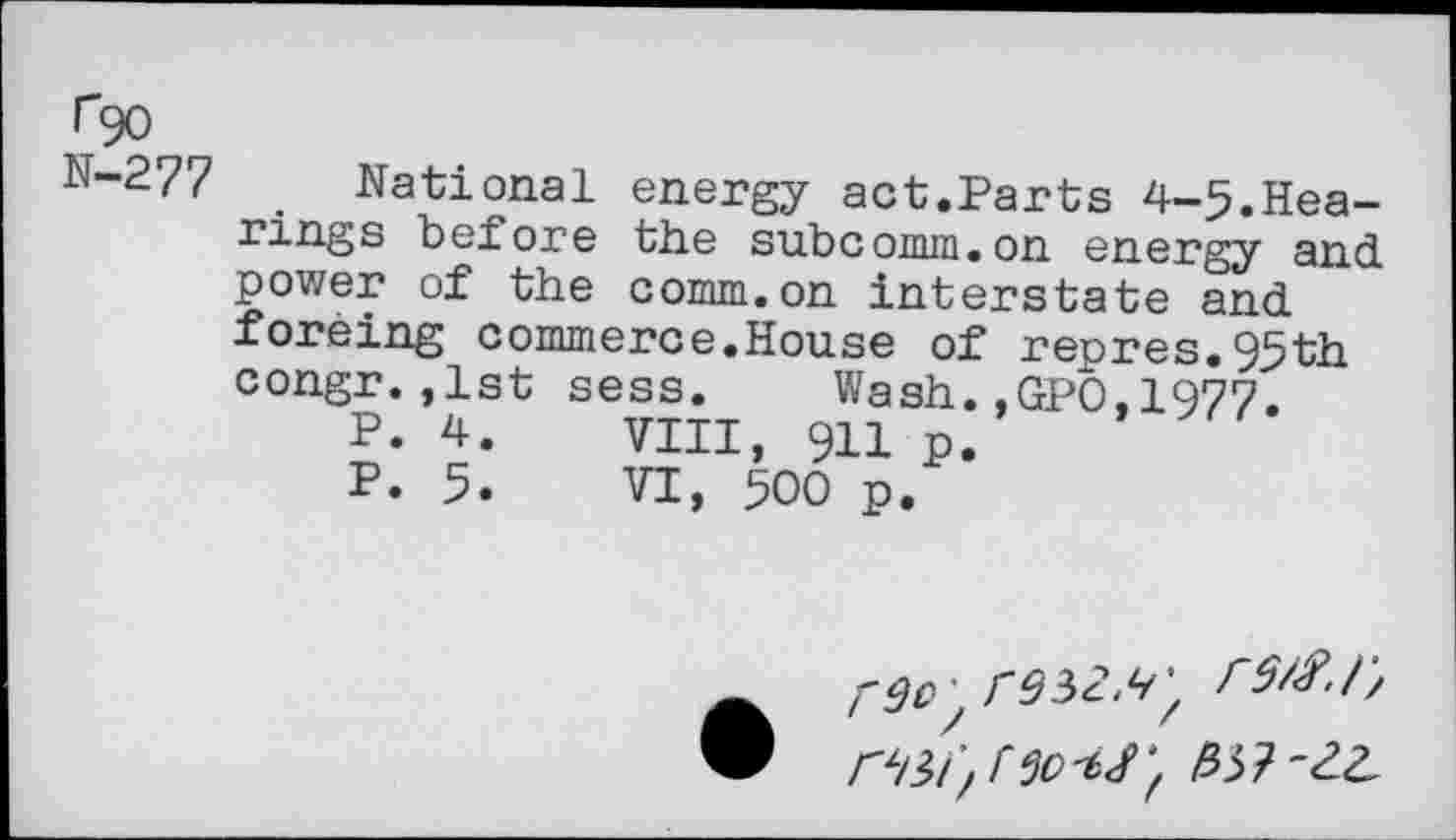 ﻿Tgo N-277
National energy act.Parts 4-5.Hearings before the subcomm.on energy and power of the comm.on interstate and foreing commerce.House of repres.95th congr.,1st sess. Wash.,GPO,1977.
P. 4.	VIII, 911 p.
P. 5.	VI, 500 p.
‘tt'tJ'f frfi-ZL